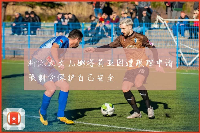 科比大女儿娜塔莉亚因遭跟踪申请限制令保护自己安全