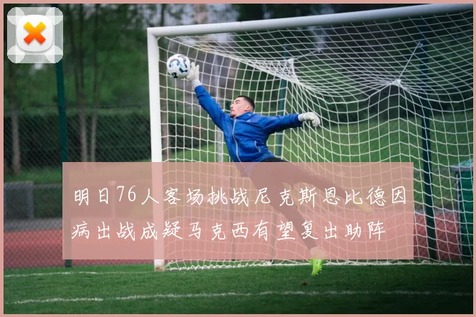 明日76人客场挑战尼克斯恩比德因病出战成疑马克西有望复出助阵