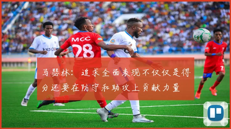 马瑟林：追求全面表现不仅仅是得分还要在防守和助攻上贡献力量