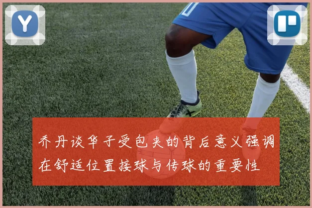 乔丹谈华子受包夹的背后意义强调在舒适位置接球与传球的重要性