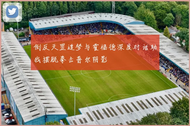 倒反天罡追梦与霍福德深度对话助我摆脱拳击普尔阴影