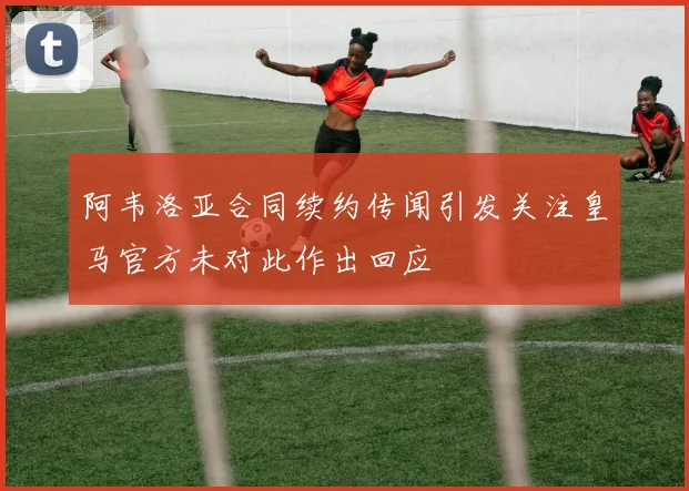 阿韦洛亚合同续约传闻引发关注皇马官方未对此作出回应