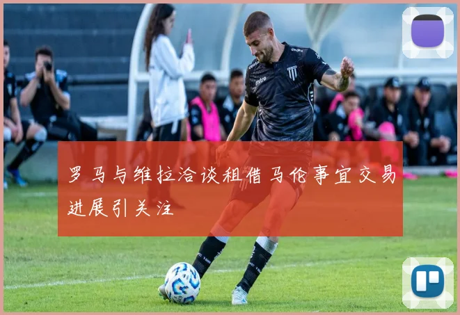 罗马与维拉洽谈租借马伦事宜交易进展引关注