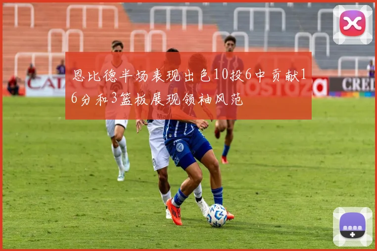 恩比德半场表现出色10投6中贡献16分和3篮板展现领袖风范