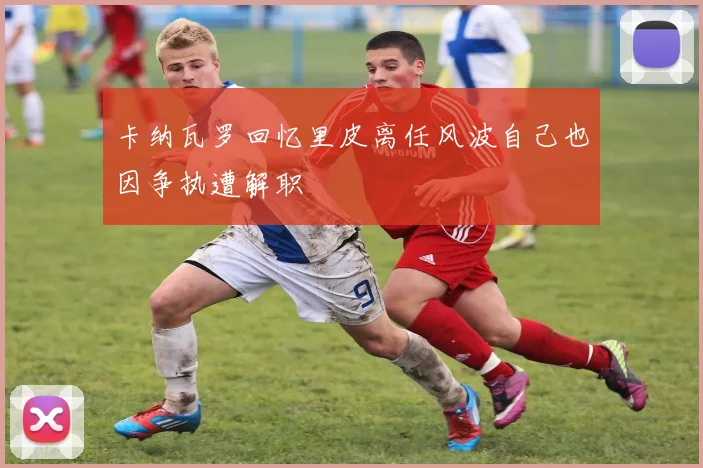 卡纳瓦罗回忆里皮离任风波自己也因争执遭解职