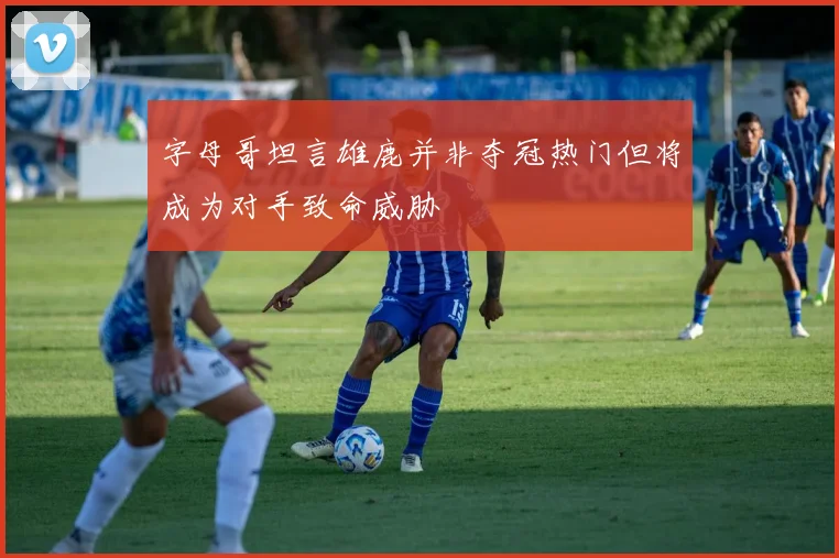字母哥坦言雄鹿并非夺冠热门但将成为对手致命威胁