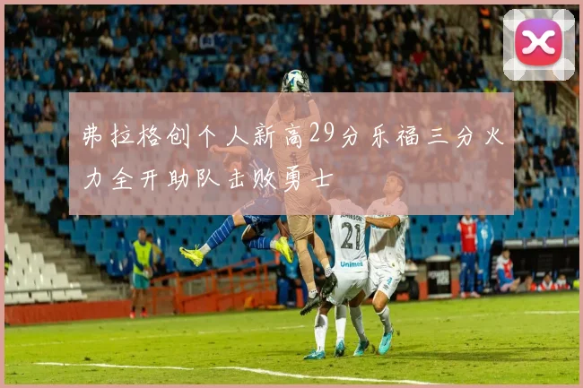 弗拉格创个人新高29分乐福三分火力全开助队击败勇士