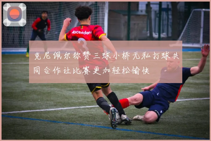 克尼佩尔称赞三球小桥无私打球共同合作让比赛更加轻松愉快