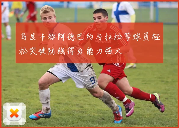 乌度卡称阿德巴约与拉松等球员轻松突破防线得分能力强大
