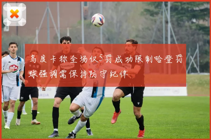 乌度卡称全场仅5罚成功限制哈登罚球强调需保持防守纪律