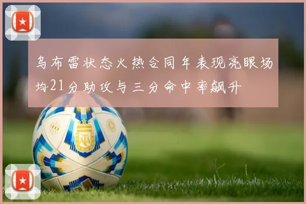 乌布雷状态火热合同年表现亮眼场均21分助攻与三分命中率飙升