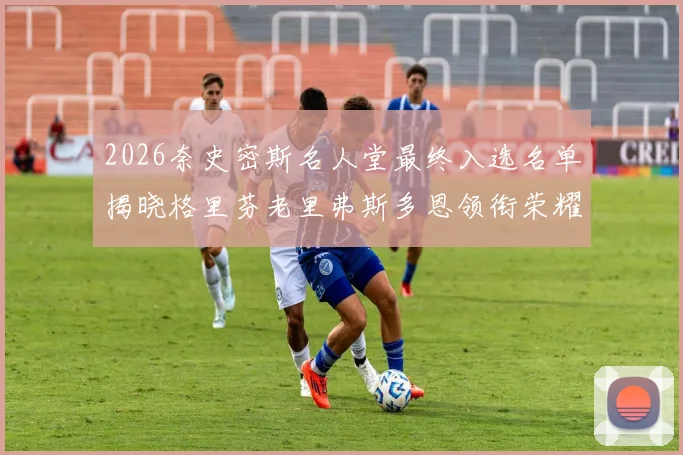 2026奈史密斯名人堂最终入选名单揭晓格里芬老里弗斯多恩领衔荣耀时刻