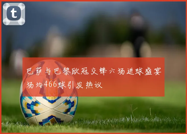 巴萨与巴黎欧冠交锋六场进球盛宴场均466球引发热议
