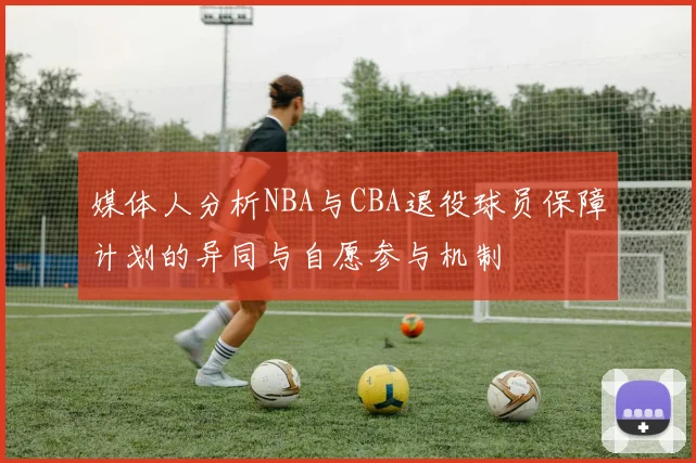 媒体人分析NBA与CBA退役球员保障计划的异同与自愿参与机制