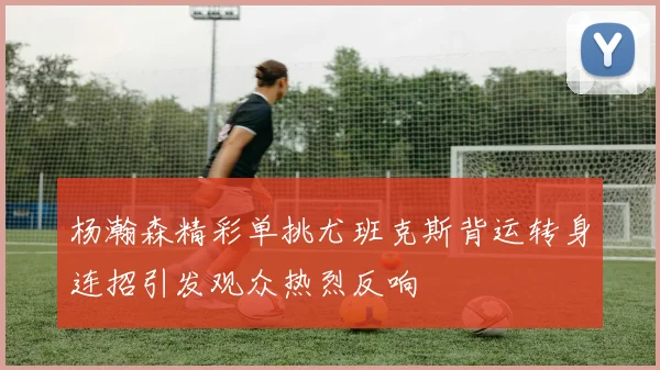杨瀚森精彩单挑尤班克斯背运转身连招引发观众热烈反响