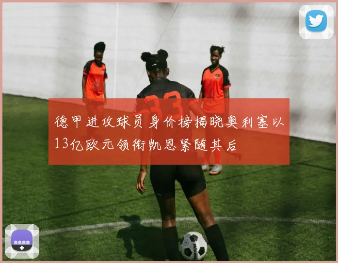 德甲进攻球员身价榜揭晓奥利塞以13亿欧元领衔凯恩紧随其后