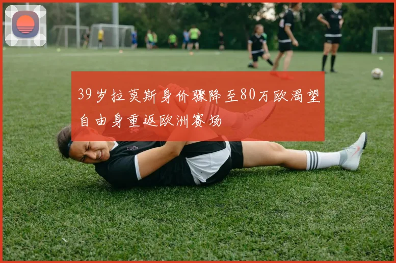 39岁拉莫斯身价骤降至80万欧渴望自由身重返欧洲赛场