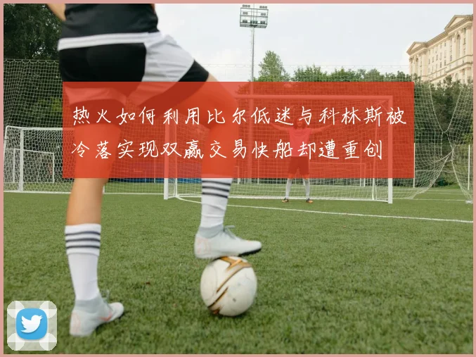 热火如何利用比尔低迷与科林斯被冷落实现双赢交易快船却遭重创