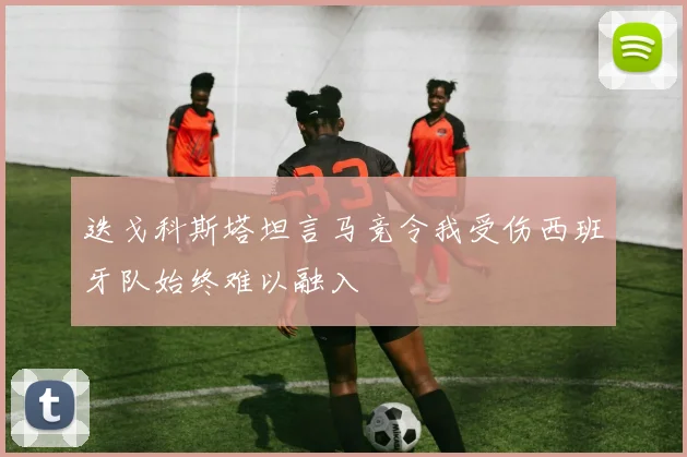 迭戈科斯塔坦言马竞令我受伤西班牙队始终难以融入