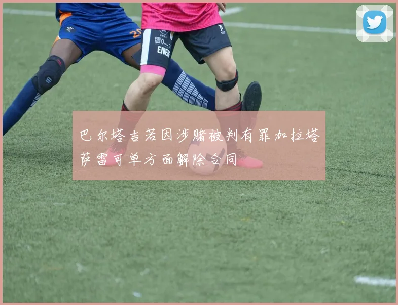 巴尔塔吉若因涉赌被判有罪加拉塔萨雷可单方面解除合同