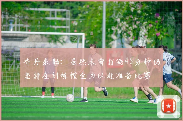乔丹米勒：虽然未曾打满45分钟仍坚持在训练馆全力以赴准备比赛