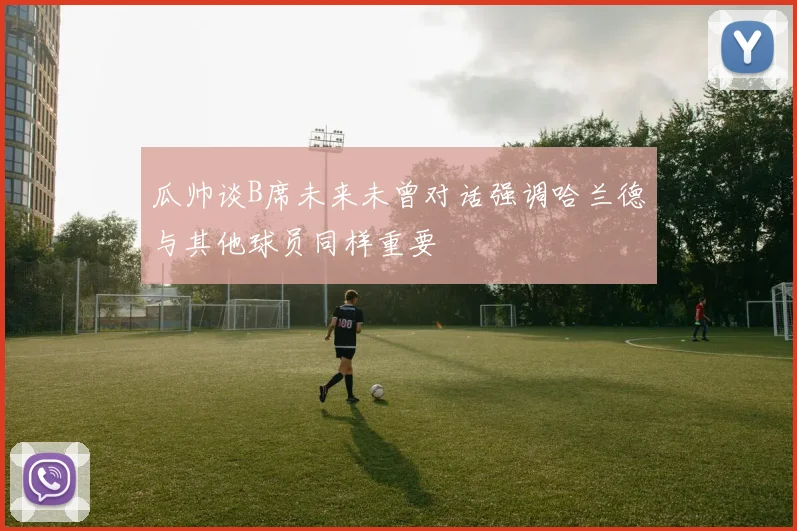 瓜帅谈B席未来未曾对话强调哈兰德与其他球员同样重要