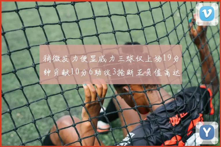 稍微发力便显威力三球仅上场19分钟贡献10分6助攻3抢断正负值高达22