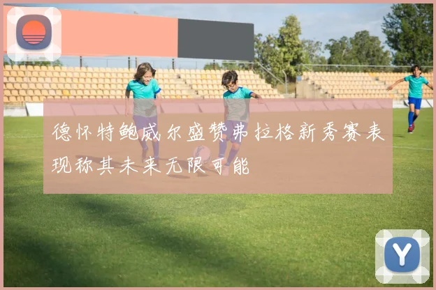 德怀特鲍威尔盛赞弗拉格新秀赛表现称其未来无限可能