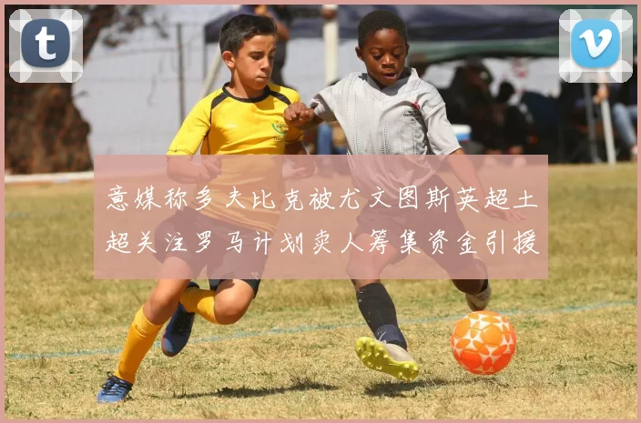 意媒称多夫比克被尤文图斯英超土超关注罗马计划卖人筹集资金引援