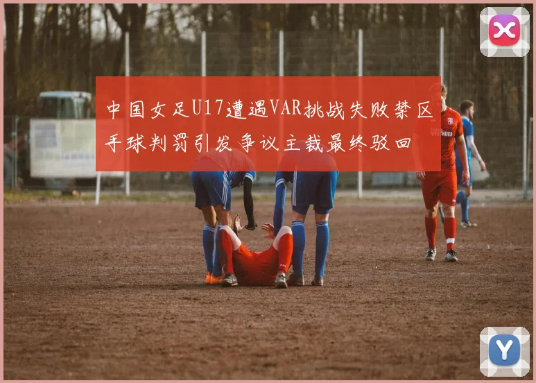 中国女足U17遭遇VAR挑战失败禁区手球判罚引发争议主裁最终驳回