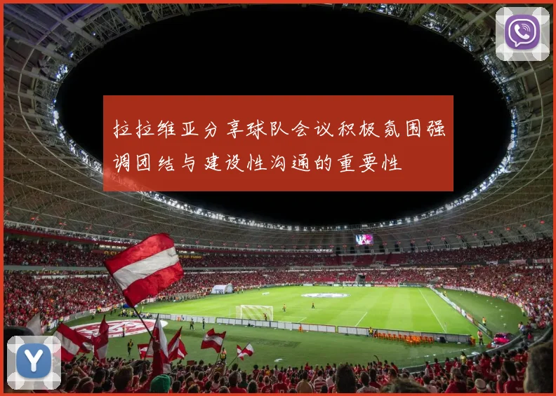 拉拉维亚分享球队会议积极氛围强调团结与建设性沟通的重要性