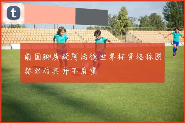 前国脚质疑阿诺德世界杯资格称图赫尔对其并不看重