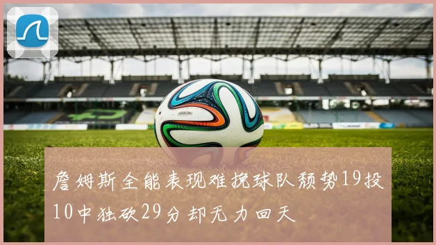 詹姆斯全能表现难挽球队颓势19投10中独砍29分却无力回天