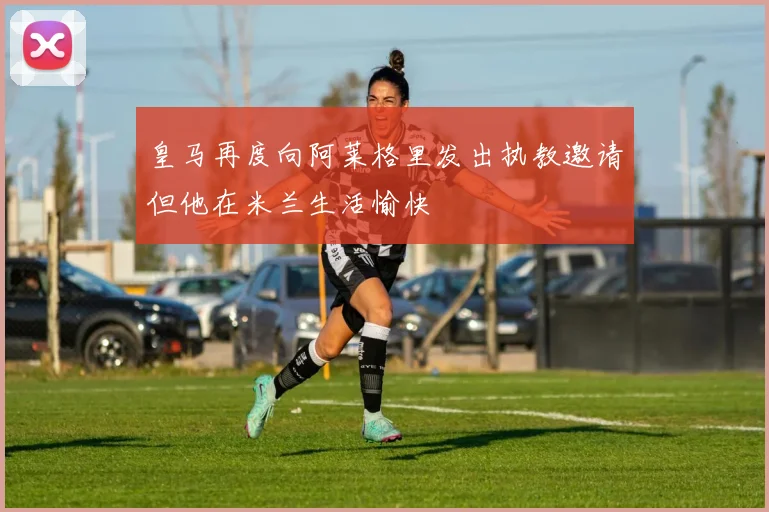 皇马再度向阿莱格里发出执教邀请但他在米兰生活愉快