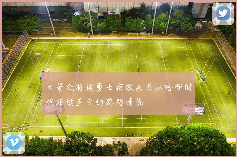 火箭众将谈勇士宿敌关系从哈登时代延续至今的恩怨情仇