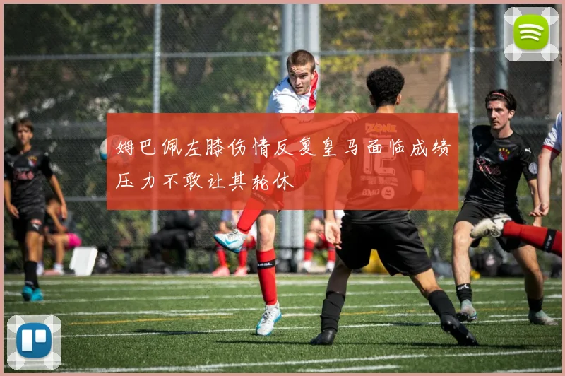 姆巴佩左膝伤情反复皇马面临成绩压力不敢让其轮休