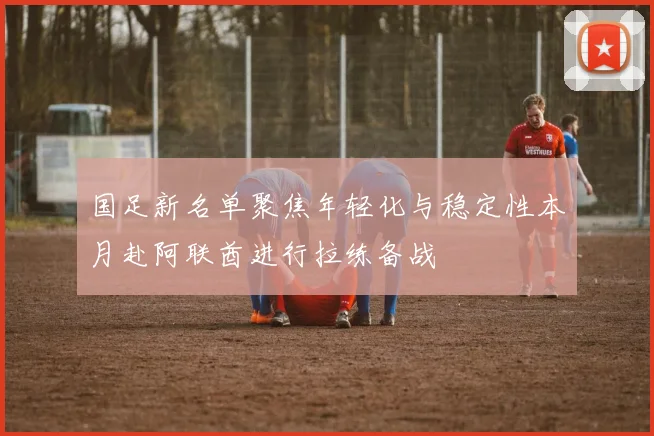 国足新名单聚焦年轻化与稳定性本月赴阿联酋进行拉练备战