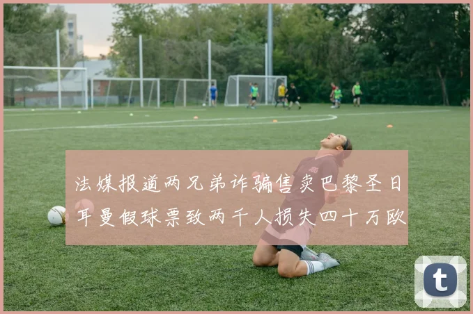 法媒报道两兄弟诈骗售卖巴黎圣日耳曼假球票致两千人损失四十万欧元