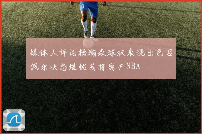 媒体人评论杨瀚森球权表现出色吕佩尔状态堪忧或将离开NBA