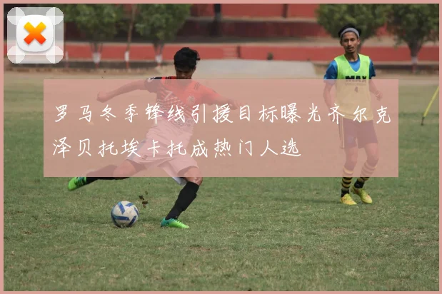 罗马冬季锋线引援目标曝光齐尔克泽贝托埃卡托成热门人选