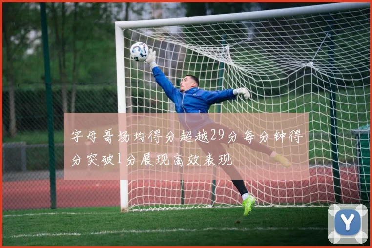 字母哥场均得分超越29分每分钟得分突破1分展现高效表现