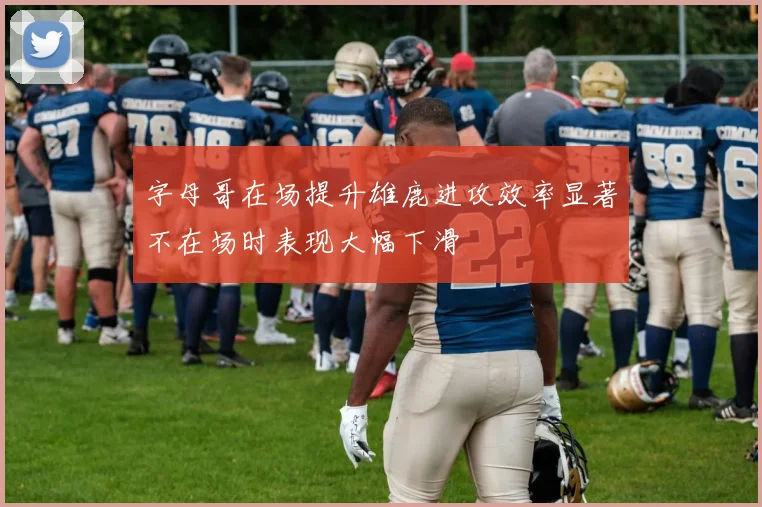 字母哥在场提升雄鹿进攻效率显著不在场时表现大幅下滑