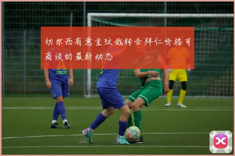 切尔西有意金玟哉转会拜仁价格可商谈的最新动态