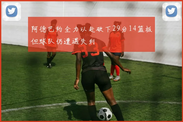 阿德巴约全力以赴砍下29分14篮板但球队仍遭遇失利