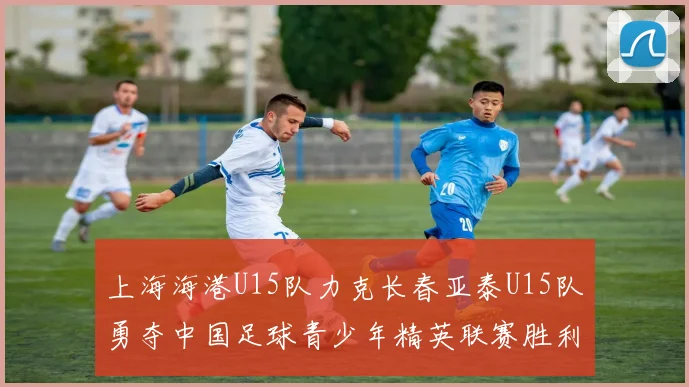 上海海港U15队力克长春亚泰U15队勇夺中国足球青少年精英联赛胜利