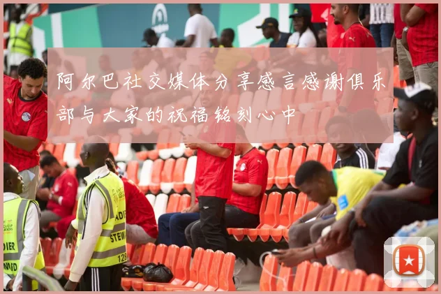阿尔巴社交媒体分享感言感谢俱乐部与大家的祝福铭刻心中