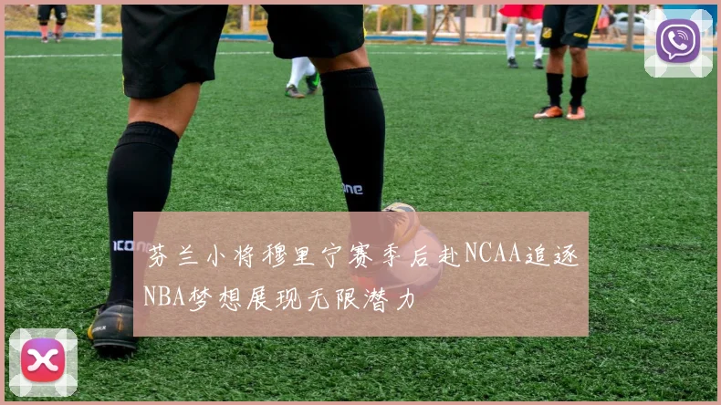 芬兰小将穆里宁赛季后赴NCAA追逐NBA梦想展现无限潜力
