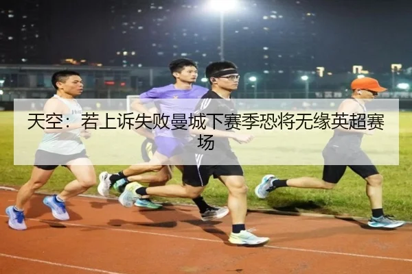 天空:若上诉失败曼城下赛季恐将无缘英超赛场